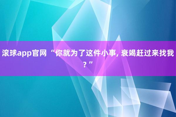 滚球app官网 “你就为了这件小事, 衰竭赶过来找我? ”