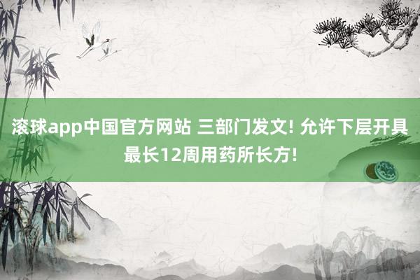 滚球app中国官方网站 三部门发文! 允许下层开具最长12周用药所长方!