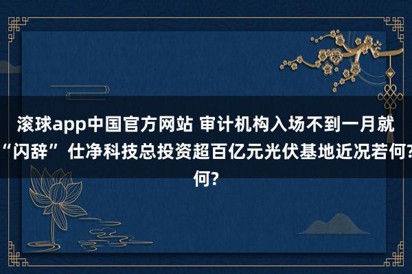 滚球app中国官方网站 审计机构入场不到一月就“闪辞” 仕净科技总投资超百亿元光伏基地近况若何?