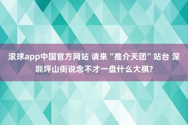 滚球app中国官方网站 请来“推介天团”站台 深圳坪山街说念不才一盘什么大棋?
