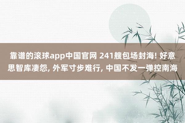 靠谱的滚球app中国官网 241艘包场封海! 好意思智库凄怨, 外军寸步难行, 中国不发一弹控南海
