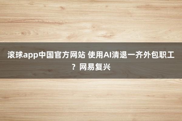 滚球app中国官方网站 使用AI清退一齐外包职工？网易复兴