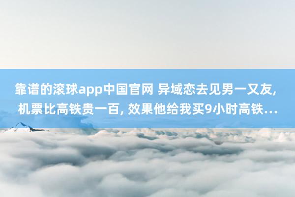 靠谱的滚球app中国官网 异域恋去见男一又友, 机票比高铁贵一百, 效果他给我买9小时高铁…