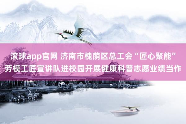 滚球app官网 济南市槐荫区总工会“匠心聚能”劳模工匠宣讲队进校园开展健康科普志愿业绩当作