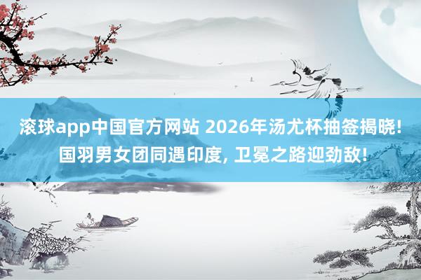 滚球app中国官方网站 2026年汤尤杯抽签揭晓! 国羽男女团同遇印度, 卫冕之路迎劲敌!