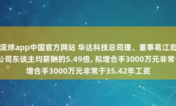 滚球app中国官方网站 华达科技总司理、董事葛江宏年薪84.7万是公司东谈主均薪酬的5.49倍, 拟增合手3000万元非常于35.42年工资
