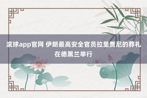 滚球app官网 伊朗最高安全官员拉里贾尼的葬礼在德黑兰举行