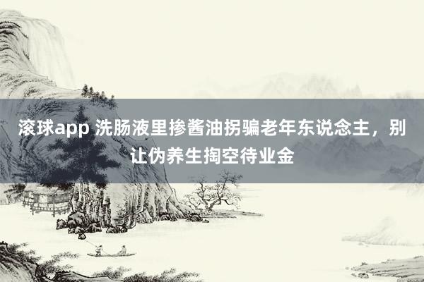 滚球app 洗肠液里掺酱油拐骗老年东说念主，别让伪养生掏空待业金