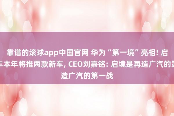 靠谱的滚球app中国官网 华为“第一境”亮相! 启境汽车本年将推两款新车, CEO刘嘉铭: 启境是再造广汽的第一战