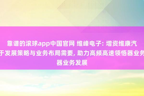 靠谱的滚球app中国官网 维峰电子: 增资维康汽车基于发展策略与业务布局需要, 助力高频高速领悟器业务发展