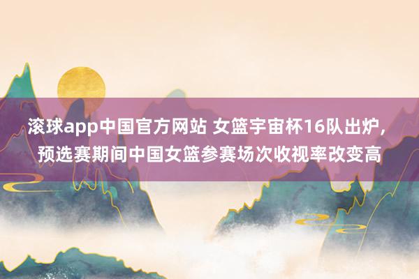 滚球app中国官方网站 女篮宇宙杯16队出炉, 预选赛期间中国女篮参赛场次收视率改变高