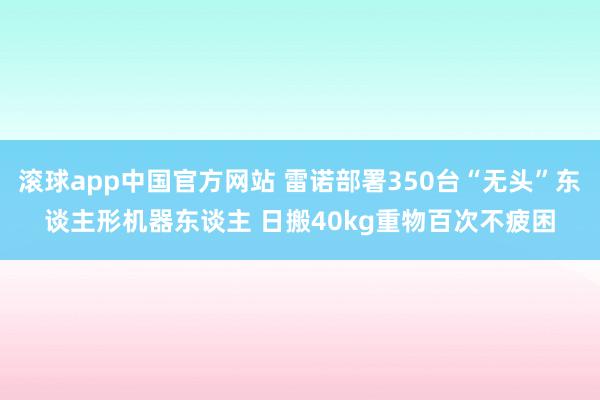 滚球app中国官方网站 雷诺部署350台“无头”东谈主形机器东谈主 日搬40kg重物百次不疲困