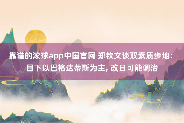 靠谱的滚球app中国官网 郑钦文谈双素质步地: 目下以巴格达蒂斯为主, 改日可能调治