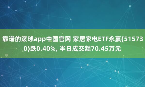 靠谱的滚球app中国官网 家居家电ETF永赢(515730)跌0.40%, 半日成交额70.45万元