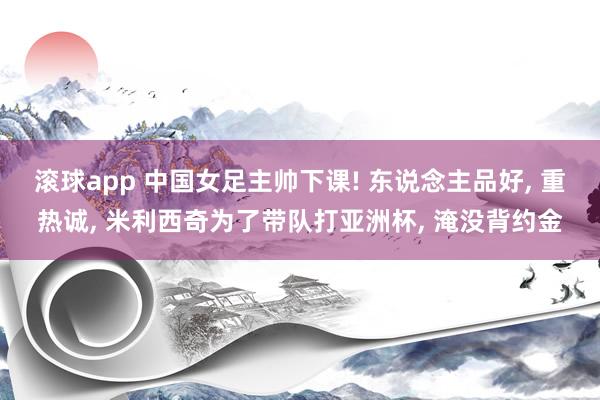 滚球app 中国女足主帅下课! 东说念主品好, 重热诚, 米利西奇为了带队打亚洲杯, 淹没背约金
