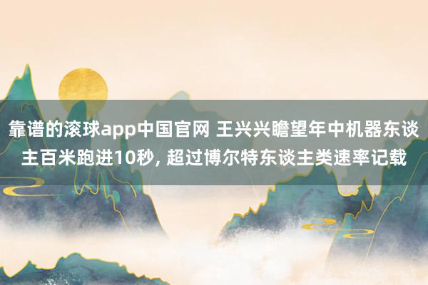 靠谱的滚球app中国官网 王兴兴瞻望年中机器东谈主百米跑进10秒, 超过博尔特东谈主类速率记载