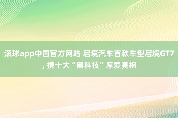 滚球app中国官方网站 启境汽车首款车型启境GT7, 携十大“黑科技”厚爱亮相