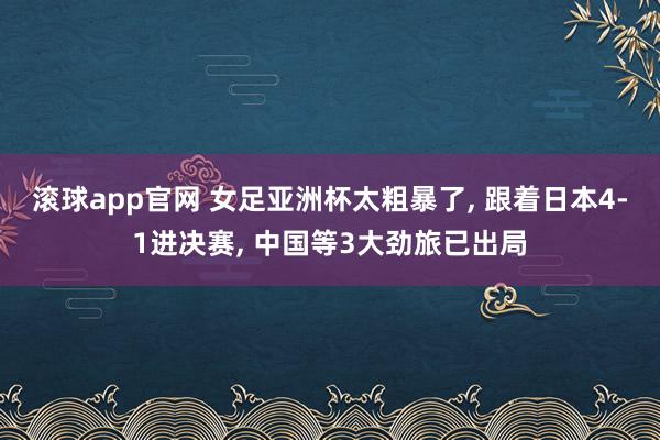 滚球app官网 女足亚洲杯太粗暴了, 跟着日本4-1进决赛, 中国等3大劲旅已出局
