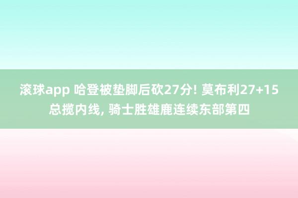 滚球app 哈登被垫脚后砍27分! 莫布利27+15总揽内线, 骑士胜雄鹿连续东部第四