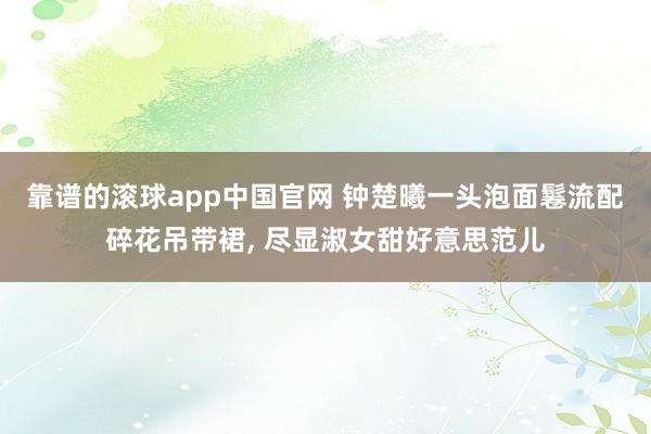 靠谱的滚球app中国官网 钟楚曦一头泡面鬈流配碎花吊带裙, 尽显淑女甜好意思范儿