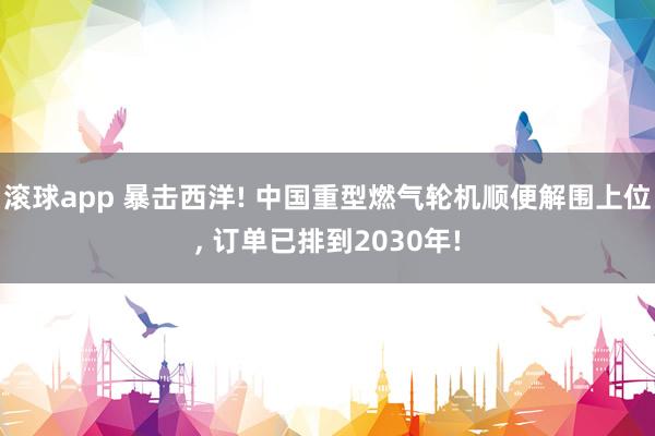 滚球app 暴击西洋! 中国重型燃气轮机顺便解围上位, 订单已排到2030年!