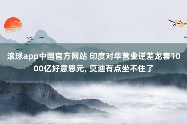 滚球app中国官方网站 印度对华营业逆差龙套1000亿好意思元, 莫迪有点坐不住了