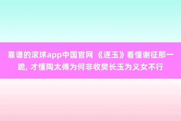 靠谱的滚球app中国官网 《逐玉》看懂谢征那一跪, 才懂陶太傅为何非收樊长玉为义女不行