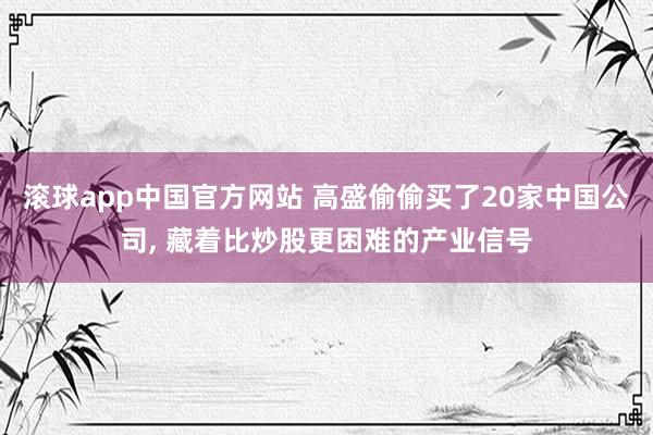 滚球app中国官方网站 高盛偷偷买了20家中国公司, 藏着比炒股更困难的产业信号