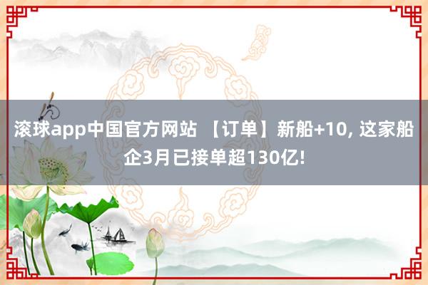滚球app中国官方网站 【订单】新船+10, 这家船企3月已接单超130亿!