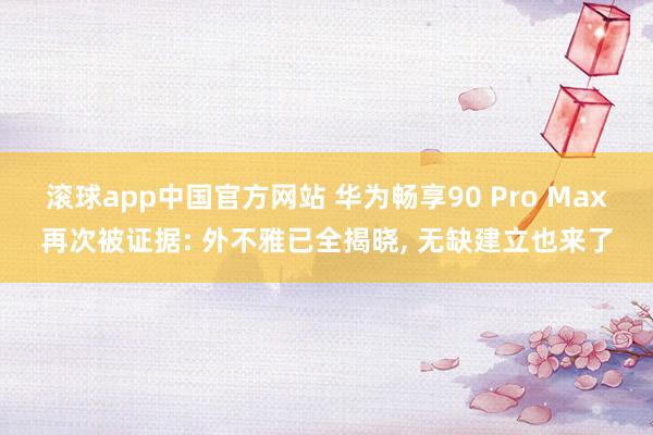 滚球app中国官方网站 华为畅享90 Pro Max再次被证据: 外不雅已全揭晓, 无缺建立也来了