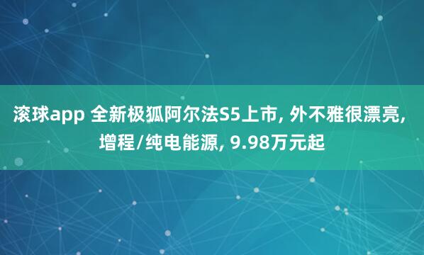滚球app 全新极狐阿尔法S5上市, 外不雅很漂亮, 增程/纯电能源, 9.98万元起
