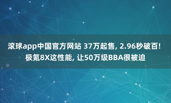 滚球app中国官方网站 37万起售, 2.96秒破百! 极氪8X这性能, 让50万级BBA很被迫