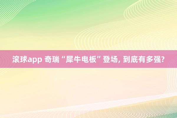 滚球app 奇瑞“犀牛电板”登场, 到底有多强?