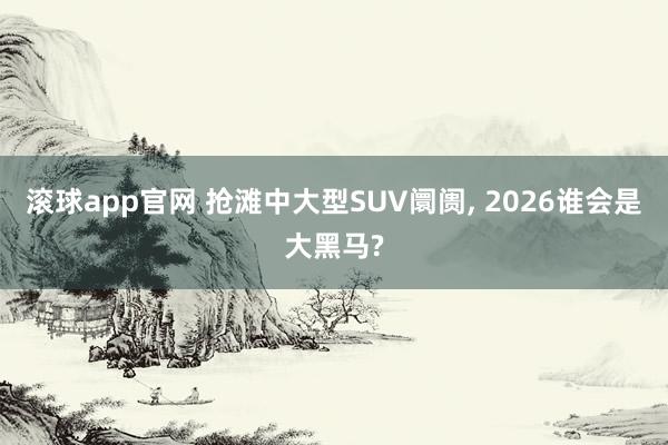 滚球app官网 抢滩中大型SUV阛阓, 2026谁会是大黑马?