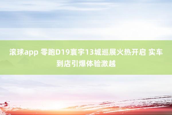 滚球app 零跑D19寰宇13城巡展火热开启 实车到店引爆体验激越