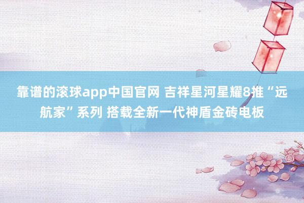 靠谱的滚球app中国官网 吉祥星河星耀8推“远航家”系列 搭载全新一代神盾金砖电板