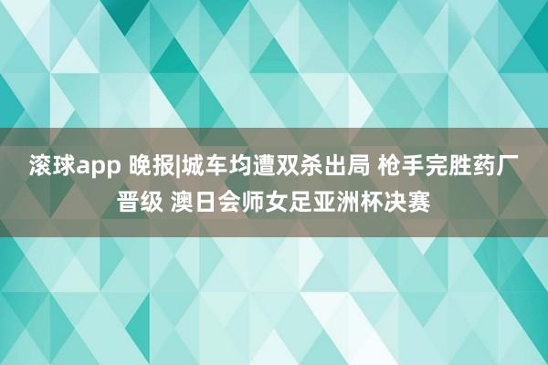 滚球app 晚报|城车均遭双杀出局 枪手完胜药厂晋级 澳日会师女足亚洲杯决赛