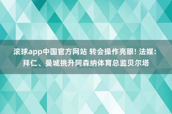 滚球app中国官方网站 转会操作亮眼! 法媒: 拜仁、曼城挑升阿森纳体育总监贝尔塔