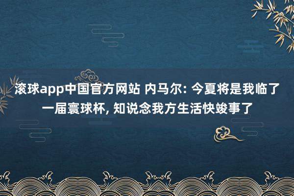 滚球app中国官方网站 内马尔: 今夏将是我临了一届寰球杯, 知说念我方生活快竣事了