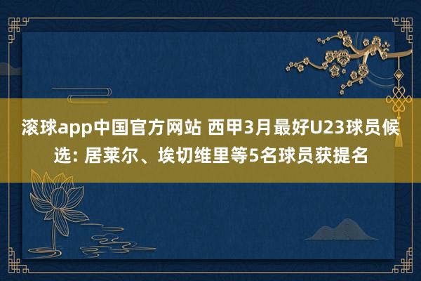 滚球app中国官方网站 西甲3月最好U23球员候选: 居莱尔、埃切维里等5名球员获提名