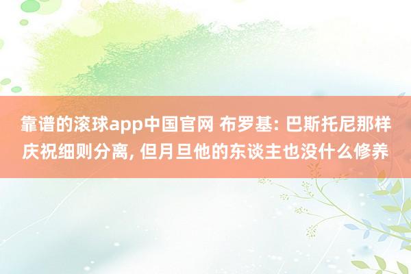 靠谱的滚球app中国官网 布罗基: 巴斯托尼那样庆祝细则分离, 但月旦他的东谈主也没什么修养