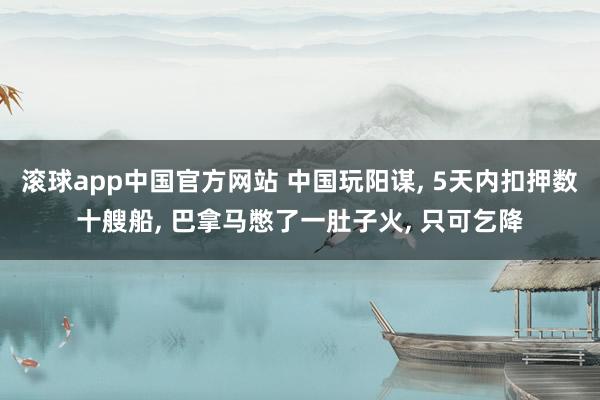 滚球app中国官方网站 中国玩阳谋, 5天内扣押数十艘船, 巴拿马憋了一肚子火, 只可乞降