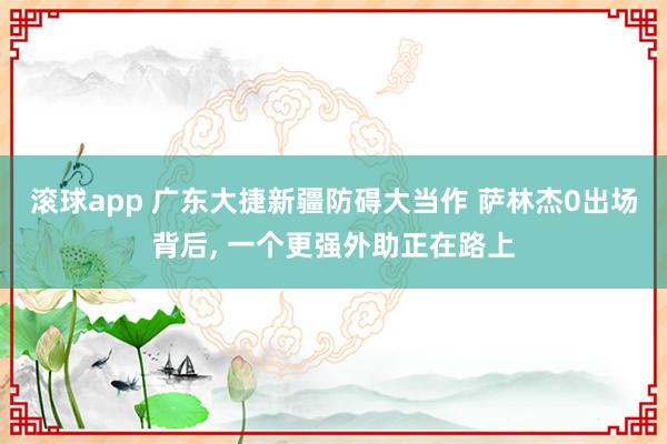 滚球app 广东大捷新疆防碍大当作 萨林杰0出场背后, 一个更强外助正在路上