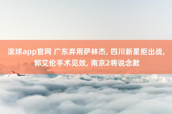 滚球app官网 广东弃用萨林杰, 四川新星拒出战, 郭艾伦手术见效, 南京2将说念歉