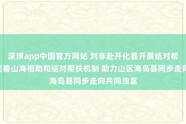 滚球app中国官方网站 刘非赴开化县开展结对帮扶责任: 完善山海相助和结对帮扶机制 助力山区海岛县同步走向共同浊富