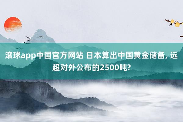 滚球app中国官方网站 日本算出中国黄金储备, 远超对外公布的2500吨?