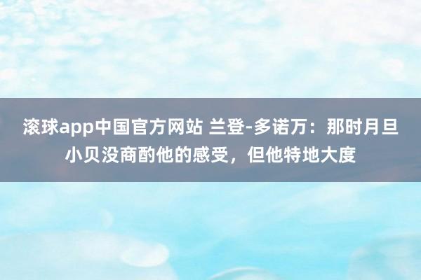 滚球app中国官方网站 兰登-多诺万：那时月旦小贝没商酌他的感受，但他特地大度