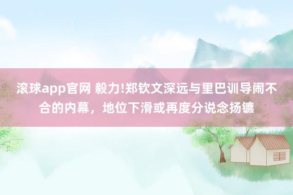 滚球app官网 毅力!郑钦文深远与里巴训导闹不合的内幕，地位下滑或再度分说念扬镳