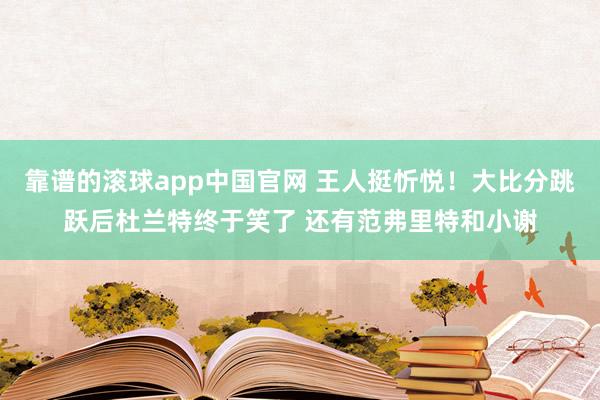 靠谱的滚球app中国官网 王人挺忻悦！大比分跳跃后杜兰特终于笑了 还有范弗里特和小谢