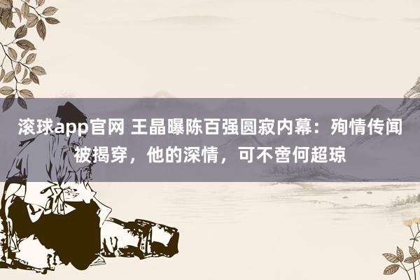 滚球app官网 王晶曝陈百强圆寂内幕：殉情传闻被揭穿，他的深情，可不啻何超琼